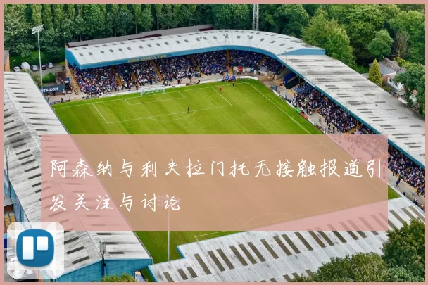 阿森纳与利夫拉门托无接触报道引发关注与讨论